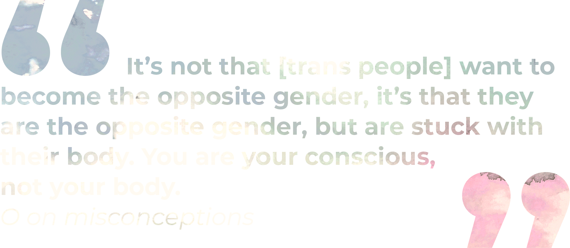 QUOTE: It’s not that [trans people] want to become the opposite gender, it’s that they are the opposite gender, but are stuck with their body. You are your conscious, not your body. - O on misconceptions